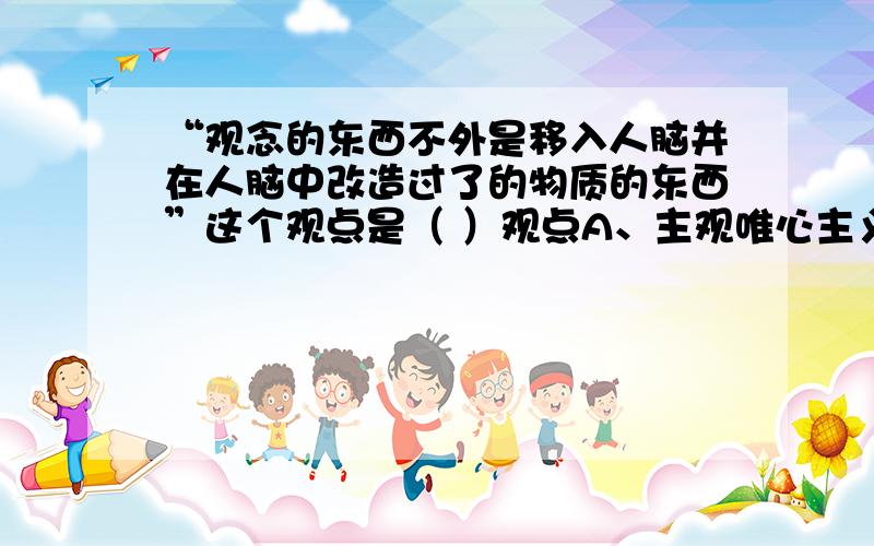 “观念的东西不外是移入人脑并在人脑中改造过了的物质的东西”这个观点是（ ）观点A、主观唯心主义 B、客观唯心主义C、形而上学唯物主义 D、辩证唯物主义请说明理由。这是属于哲学问