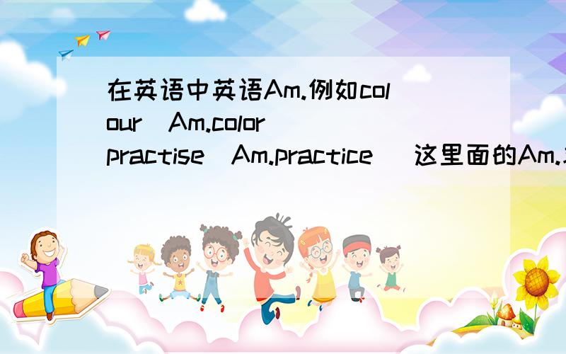 在英语中英语Am.例如colour（Am.color） practise(Am.practice) 这里面的Am.求好人帮我回答一下啦~么么哒~