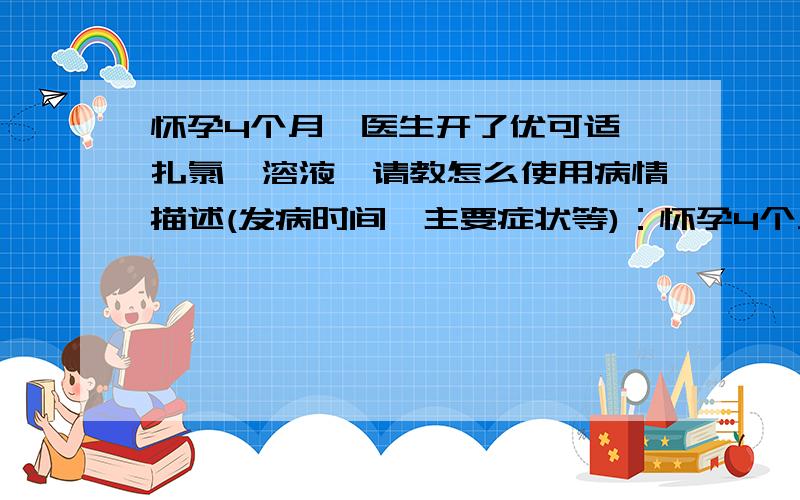 怀孕4个月,医生开了优可适苯扎氯铵溶液,请教怎么使用病情描述(发病时间、主要症状等)：怀孕4个月,产检时医生说白带有炎症,开了优可适苯扎氯铵溶液,请问要怎么使用,可以兑水后外阴擦洗