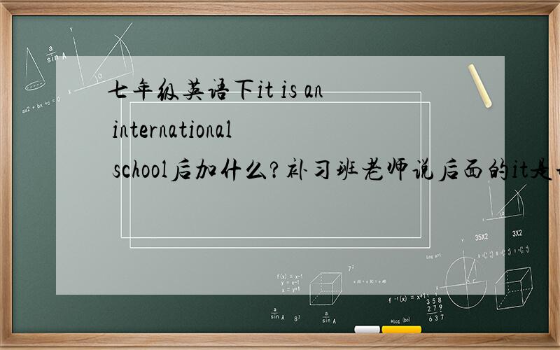 七年级英语下it is an international school后加什么?补习班老师说后面的it是形式主语,所以后面加of children for 5-12；学校老师说不用想那么多,不是形式主语,所以后面加for children of 5-12.