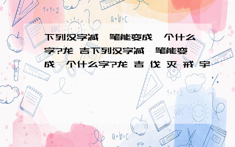 下列汉字减一笔能变成一个什么字?龙 吉下列汉字减一笔能变成一个什么字?龙 吉 伐 灭 戒 宇