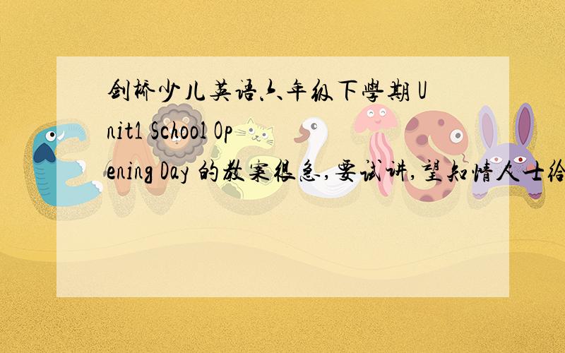 剑桥少儿英语六年级下学期 Unit1 School Opening Day 的教案很急,要试讲,望知情人士给予帮助,不甚感激!我8月11日就要试讲了，恳请好心人帮帮忙，谢谢