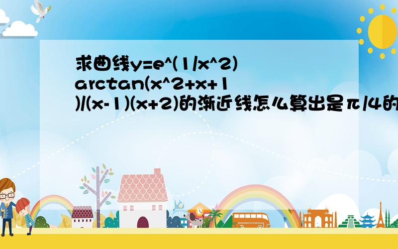 求曲线y=e^(1/x^2)arctan(x^2+x+1)/(x-1)(x+2)的渐近线怎么算出是π/4的?为什么1和-2不是呢