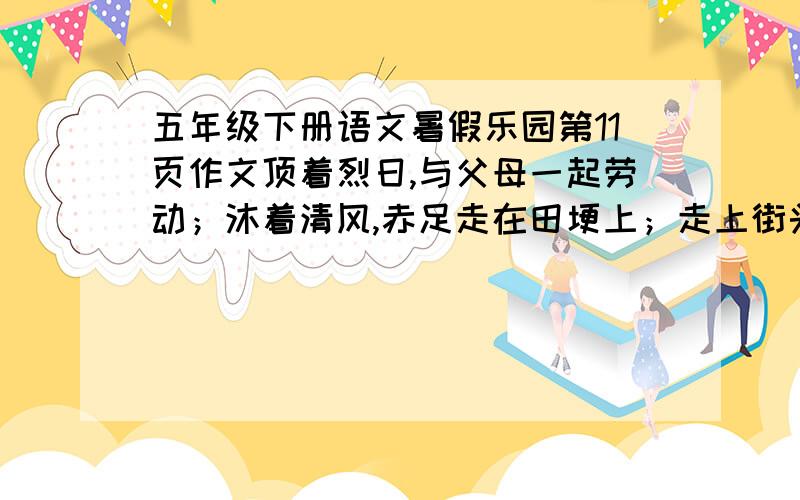 五年级下册语文暑假乐园第11页作文顶着烈日,与父母一起劳动；沐着清风,赤足走在田埂上；走上街头,看小贩吆喝；捧一本好书,如饥似渴地读······快乐的暑假,体验与众不同,酸甜苦辣都