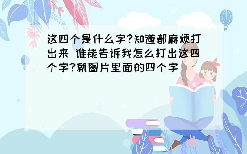 这四个是什么字?知道都麻烦打出来 谁能告诉我怎么打出这四个字?就图片里面的四个字