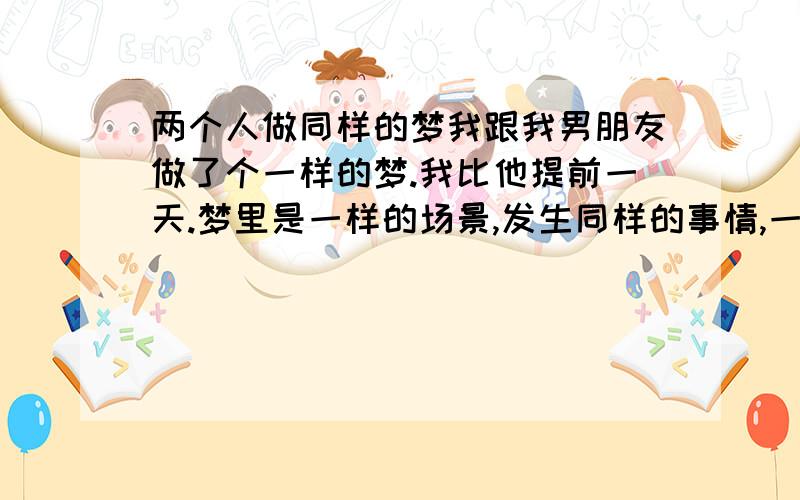 两个人做同样的梦我跟我男朋友做了个一样的梦.我比他提前一天.梦里是一样的场景,发生同样的事情,一样的我跟他两个人,说的话都一模一样~怎么回事啊?我们也没遇到什么特别的事情啊.