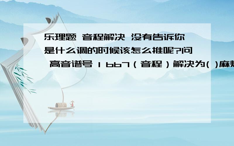 乐理题 音程解决 没有告诉你是什么调的时候该怎么推呢?问 高音谱号 1 bb7（音程）解决为( )麻烦知道的亲们说下解题过程..