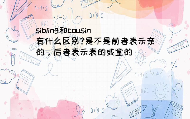 sibling和cousin有什么区别?是不是前者表示亲的，后者表示表的或堂的