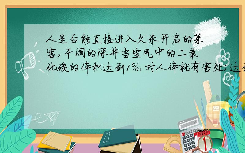 人是否能直接进入久未开启的菜窖,干涸的深井当空气中的二氧化碳的体积达到1%,对人体就有害处；达到4%~5%时,会使人感到气喘、头痛、眩晕；达到10%时,能使人不省人事,甚至死亡.二氧化碳不