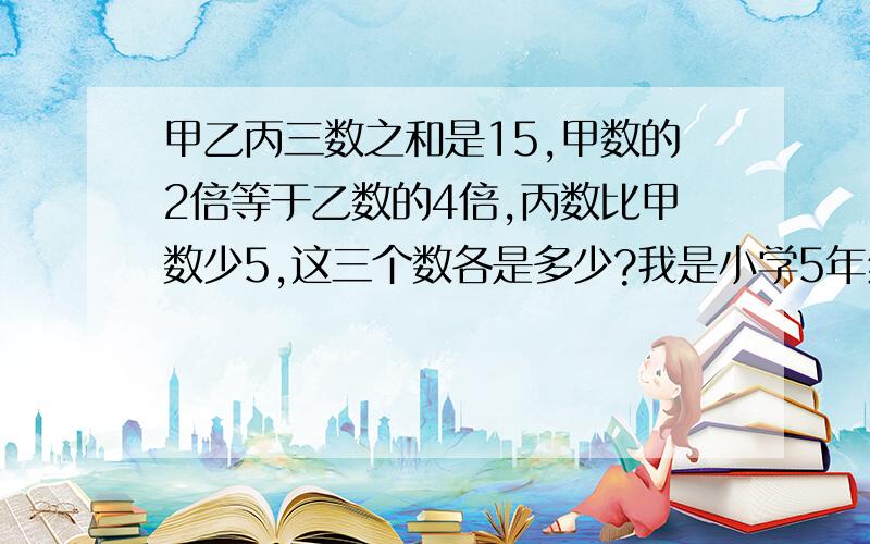 甲乙丙三数之和是15,甲数的2倍等于乙数的4倍,丙数比甲数少5,这三个数各是多少?我是小学5年纪的,要有算式,能让我看懂,或者举一个例子也可以呀,