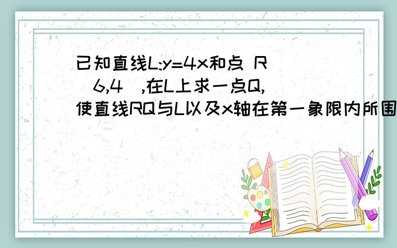 已知直线L:y=4x和点 R(6,4),在L上求一点Q,使直线RQ与L以及x轴在第一象限内所围成的三角形面积最小.