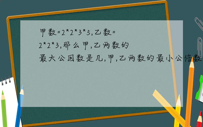 甲数=2*2*3*5,乙数=2*2*3,那么甲,乙两数的最大公因数是几,甲,乙两数的最小公倍数是几.