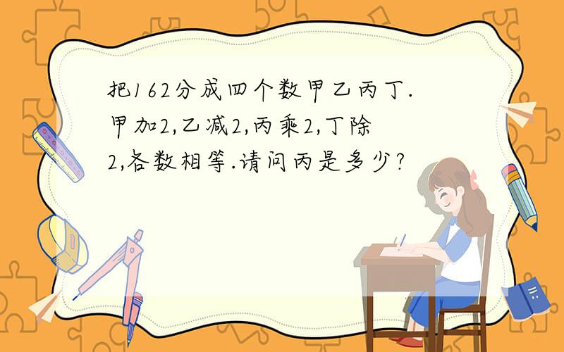 把162分成四个数甲乙丙丁.甲加2,乙减2,丙乘2,丁除2,各数相等.请问丙是多少?