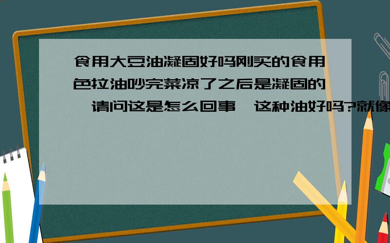 食用大豆油凝固好吗刚买的食用色拉油吵完菜凉了之后是凝固的,请问这是怎么回事,这种油好吗?就像猪油一样,凉的时候就变成白色的啦,还挺硬,我在想,那种地沟油,但是我也没有见过地沟油