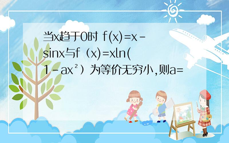 当x趋于0时 f(x)=x-sinx与f（x)=xln(1-ax²）为等价无穷小,则a=