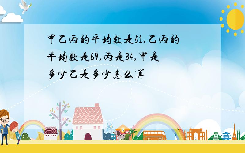 甲乙丙的平均数是51,乙丙的平均数是69,丙是34,甲是多少乙是多少怎么算