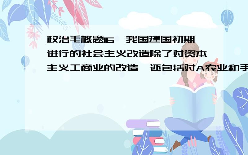 政治毛概题16、我国建国初期进行的社会主义改造除了对资本主义工商业的改造,还包括对A农业和手工业的改造   B农业和轻工业的改造   C重工业的改造   D技术的改造13、在农村建立革命政权