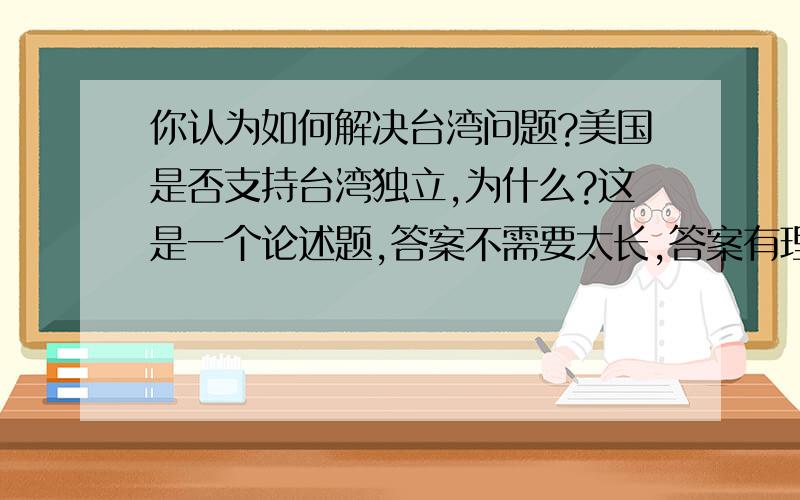 你认为如何解决台湾问题?美国是否支持台湾独立,为什么?这是一个论述题,答案不需要太长,答案有理有据即可.