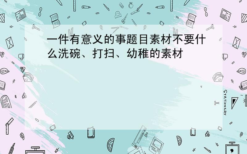 一件有意义的事题目素材不要什么洗碗、打扫、幼稚的素材