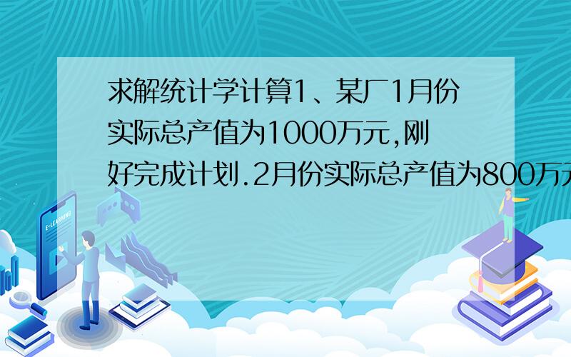 求解统计学计算1、某厂1月份实际总产值为1000万元,刚好完成计划.2月份实际总产值为800万元,仅完成计划的90％.3月份实际总产值为1200万元,超额完成计划16％.所以第一季度超额2％完成总产值