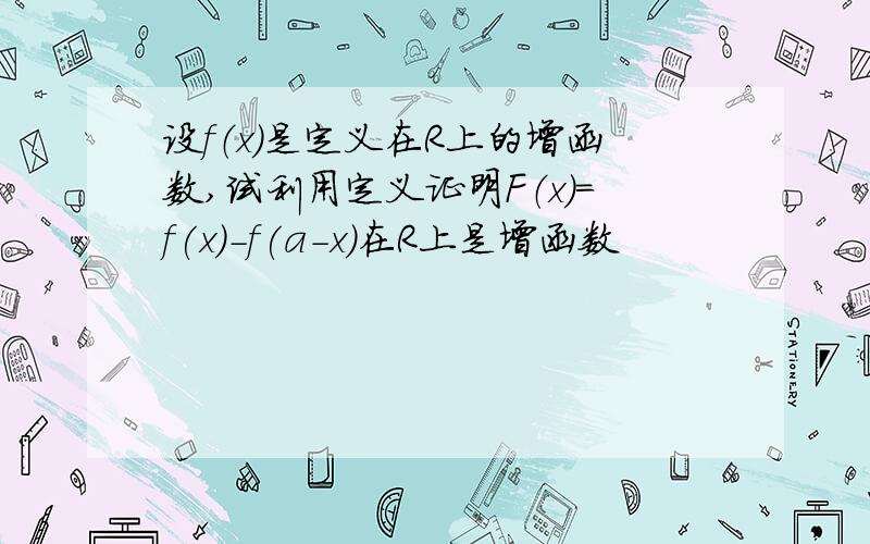 设f（x）是定义在R上的增函数,试利用定义证明F（x）=f(x)-f(a-x）在R上是增函数