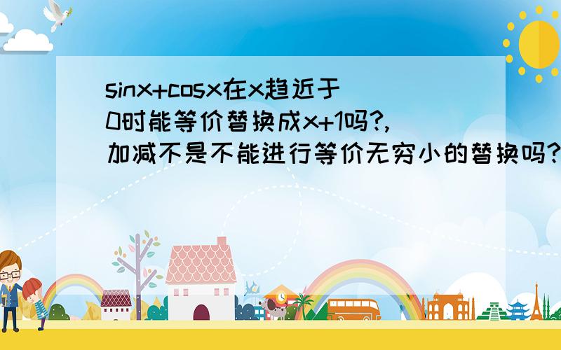 sinx+cosx在x趋近于0时能等价替换成x+1吗?,加减不是不能进行等价无穷小的替换吗?要比较肯定的。求极限时能替换吗？这个式子的1/x次方的极限怎么求？