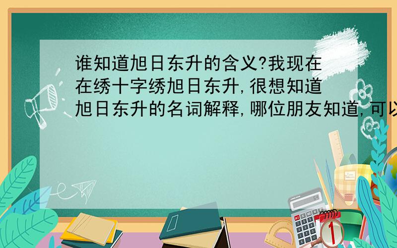 谁知道旭日东升的含义?我现在在绣十字绣旭日东升,很想知道旭日东升的名词解释,哪位朋友知道,可以说的详细一点吗?用在做生意上面,应该怎么形容比较贴切呢!