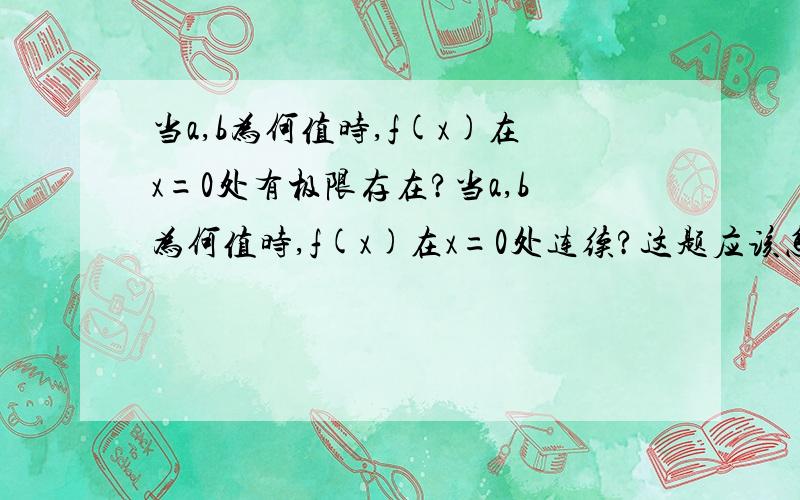 当a,b为何值时,f(x)在x=0处有极限存在?当a,b为何值时,f(x)在x=0处连续?这题应该怎么解,求方法过程.