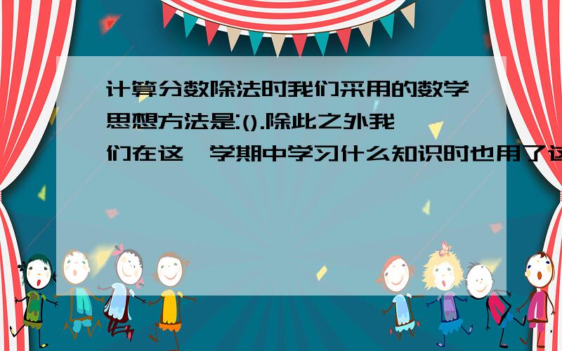 计算分数除法时我们采用的数学思想方法是:().除此之外我们在这一学期中学习什么知识时也用了这个方法?