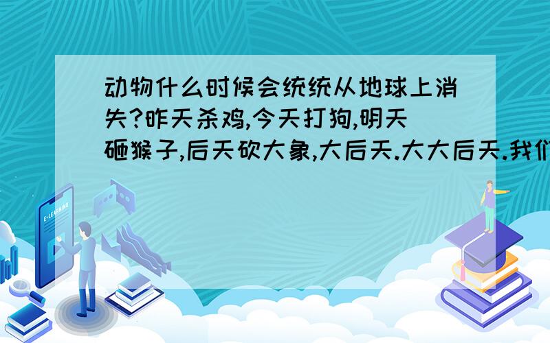 动物什么时候会统统从地球上消失?昨天杀鸡,今天打狗,明天砸猴子,后天砍大象,大后天.大大后天.我们不是地大物博嘛?名副其实吗?老虎 狼 熊...还剩几根毛啊.反正吹牛不犯法,想怎么吹就怎么