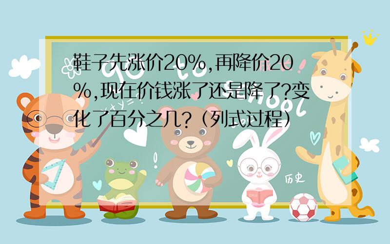 鞋子先涨价20%,再降价20%,现在价钱涨了还是降了?变化了百分之几?（列式过程）