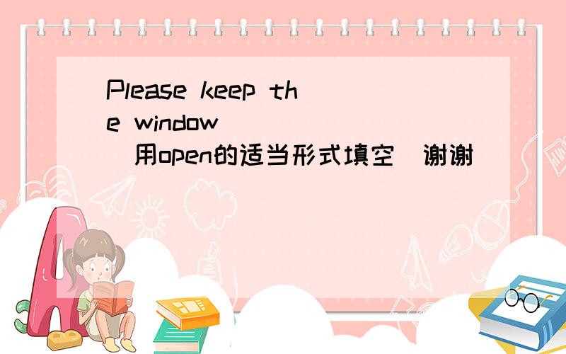 Please keep the window _____(用open的适当形式填空）谢谢