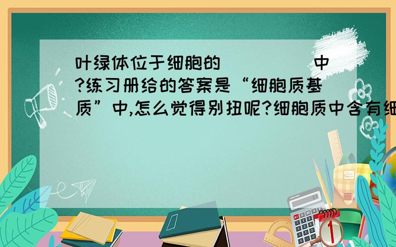 叶绿体位于细胞的_____中?练习册给的答案是“细胞质基质”中,怎么觉得别扭呢?细胞质中含有细胞器和细胞质基质,叶绿体是细胞器,怎么能存在于细胞质基质中呢?