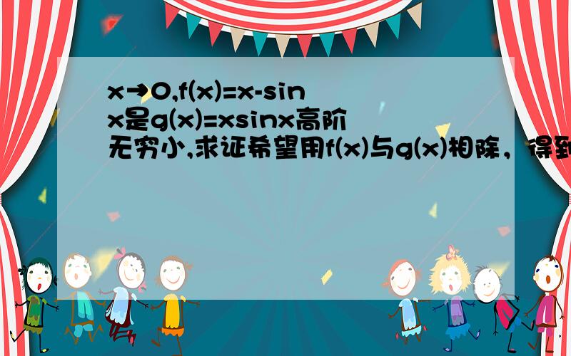 x→0,f(x)=x-sinx是g(x)=xsinx高阶无穷小,求证希望用f(x)与g(x)相除，得到2个无穷小之比的形式，也就是0比0型，然后从化简后的结果判断他们的无穷小关系，可能涉及等价无穷小变换