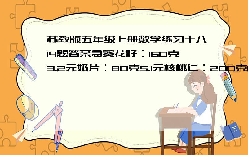 苏教版五年级上册数学练习十八14题答案急葵花籽：160克3.2元奶片：80克5.1元核桃仁：200克8.5元 求每千克多少元小馒头：250克6.37元 必须用两种不同的方法，老师说我用的是一种做蛋糕要5.6克