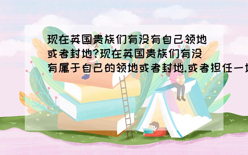 现在英国贵族们有没有自己领地或者封地?现在英国贵族们有没有属于自己的领地或者封地.或者担任一地的行政长官的?请举例说明!