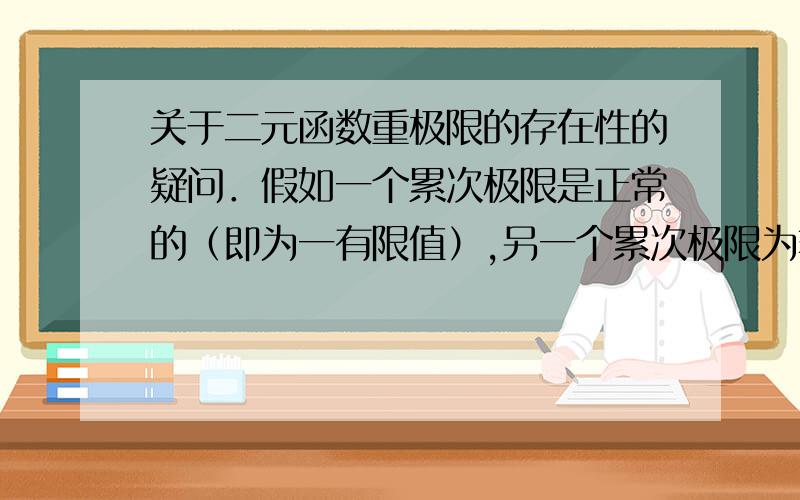 关于二元函数重极限的存在性的疑问．假如一个累次极限是正常的（即为一有限值）,另一个累次极限为非正常极限（正无穷或负无穷或无穷）,那累次极限应该是不一定存在的． 哪位朋友能