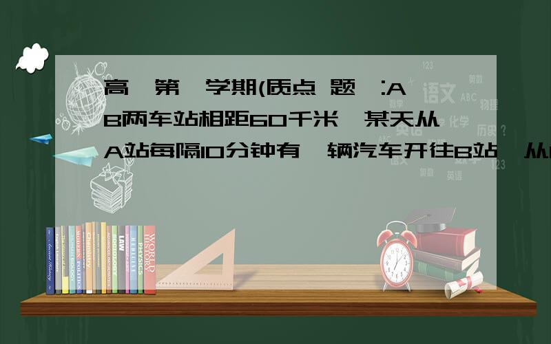 高一第一学期(质点 题一:AB两车站相距60千米,某天从A站每隔10分钟有一辆汽车开往B站,从B站每隔15分钟有一辆汽车开往A站,汽车的速度均为60千米每小时,则从A站开出的汽车在中途每隔多少分钟