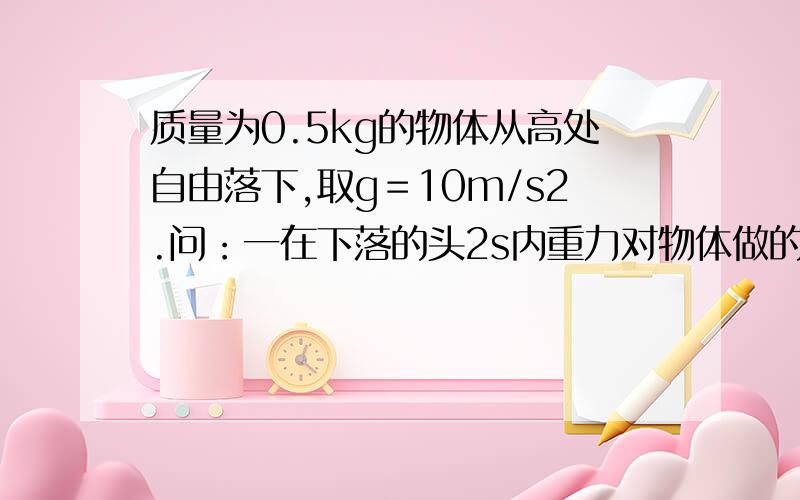 质量为0.5kg的物体从高处自由落下,取g＝10m/s2.问：一在下落的头2s内重力对物体做的功是多少?二这2s内重力做功的平均功率是多少?三2s末重力对物体做功的瞬时功率是多少?