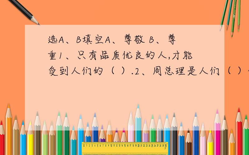 选A、B填空A、尊敬 B、尊重1、只有品质优良的人,才能受到人们的（ ）.2、周总理是人们（ ）的好总理.