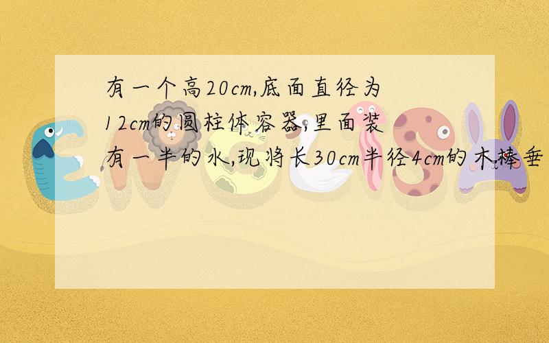 有一个高20cm,底面直径为12cm的圆柱体容器,里面装有一半的水,现将长30cm半径4cm的木棒垂直插入水中,问这时水面升高多少?