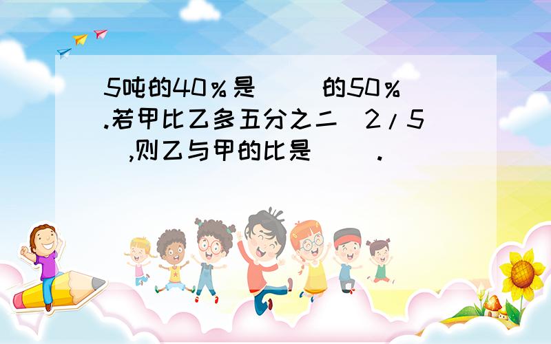 5吨的40％是（ ）的50％.若甲比乙多五分之二（2/5）,则乙与甲的比是（ ）.