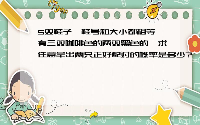 5双鞋子,鞋号和大小都相等,有三双咖啡色的两双黑色的,求任意拿出两只正好配对的概率是多少?