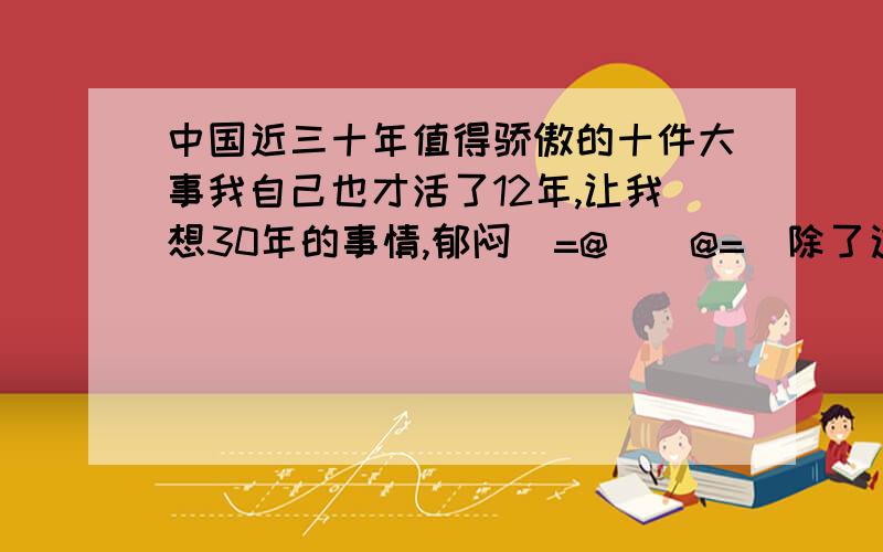 中国近三十年值得骄傲的十件大事我自己也才活了12年,让我想30年的事情,郁闷(=@__@=)除了这些