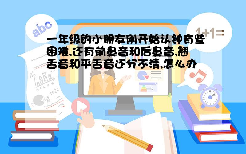 一年级的小朋友刚开始认钟有些困难,还有前鼻音和后鼻音,翘舌音和平舌音还分不清,怎么办