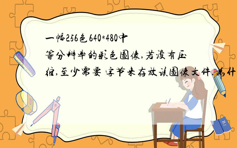 一幅256色640*480中等分辨率的彩色图像,若没有压缩,至少需要 字节来存放该图像文件.为什么*8/8/1024呀