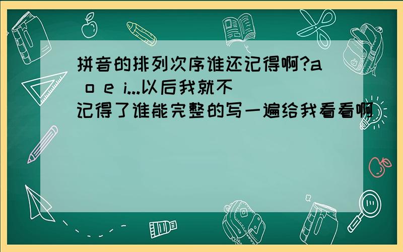 拼音的排列次序谁还记得啊?a o e i...以后我就不记得了谁能完整的写一遍给我看看啊