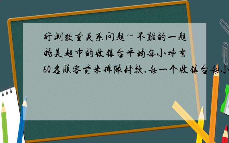 行测数量关系问题~不难的一题物美超市的收银台平均每小时有60名顾客前来排队付款,每一个收银台每小时能应付80名顾客付款,某天某时刻,超市如果只开设一个收银台,付款开始4小时就没有顾