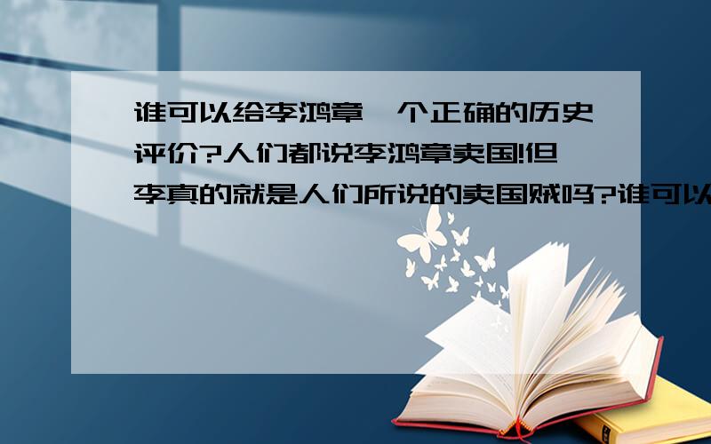 谁可以给李鸿章一个正确的历史评价?人们都说李鸿章卖国!但李真的就是人们所说的卖国贼吗?谁可以给一个正确客观的历史评价?