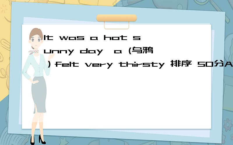 It was a hot sunny day,a (乌鸦）felt very thirsty 排序 50分A.But the mouth of the bottle was too narrow and the crow couldn't drink the waterB.He flew out and looked for some water to drinkC.At last,it was high enough to reachD.Suddenly,he foun